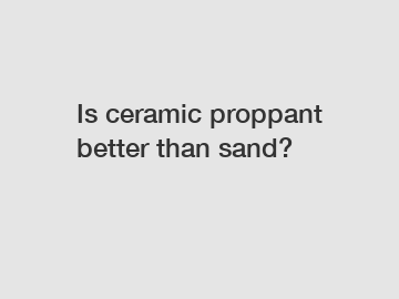 Is ceramic proppant better than sand?